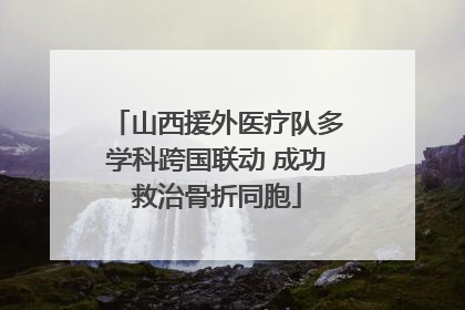 山西援外医疗队多学科跨国联动 成功救治骨折同胞