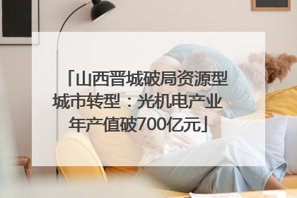 山西晋城破局资源型城市转型：光机电产业年产值破700亿元