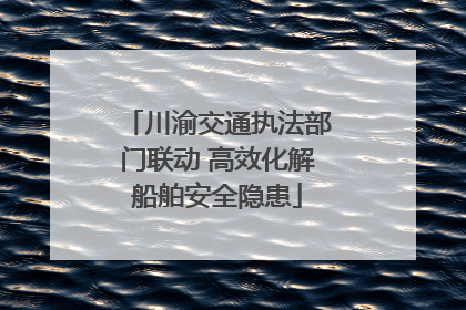 川渝交通执法部门联动 高效化解船舶安全隐患