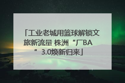 工业老城用篮球解锁文旅新流量 株洲“厂BA”3.0焕新归来