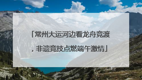 常州大运河边看龙舟竞渡，非遗竞技点燃端午激情