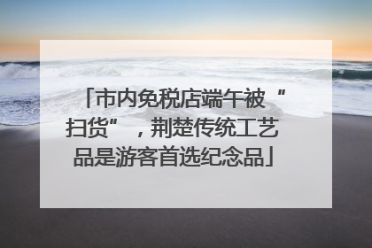 市内免税店端午被“扫货”，荆楚传统工艺品是游客首选纪念品