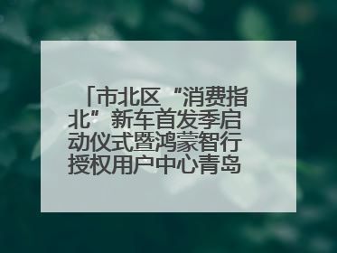 市北区“消费指北”新车首发季启动仪式暨鸿蒙智行授权用户中心青岛重庆南路开业盛典成功举办