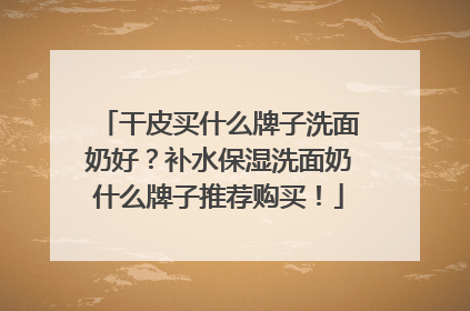 干皮买什么牌子洗面奶好？补水保湿洗面奶什么牌子推荐购买！