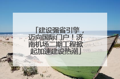 建设强省引擎，迈向国际门户！济南机场二期工程掀起加速建设热潮