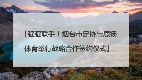 强强联手！烟台市足协与鹿扬体育举行战略合作签约仪式