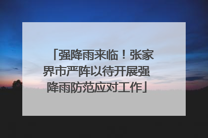 强降雨来临！张家界市严阵以待开展强降雨防范应对工作