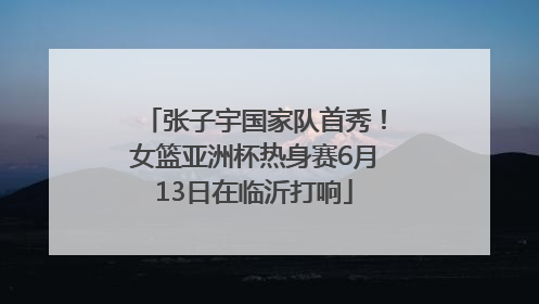 张子宇国家队首秀！女篮亚洲杯热身赛6月13日在临沂打响