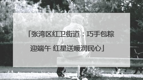 张湾区红卫街道：巧手包粽迎端午 红星送暖润民心