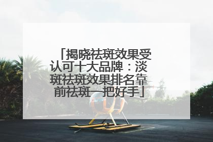 揭晓祛斑效果受认可十大品牌：淡斑祛斑效果排名靠前祛斑一把好手