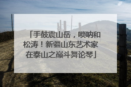 手鼓震山岳，唢呐和松涛！新疆山东艺术家在泰山之巅斗舞论琴
