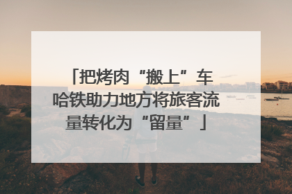 把烤肉“搬上”车 哈铁助力地方将旅客流量转化为“留量”
