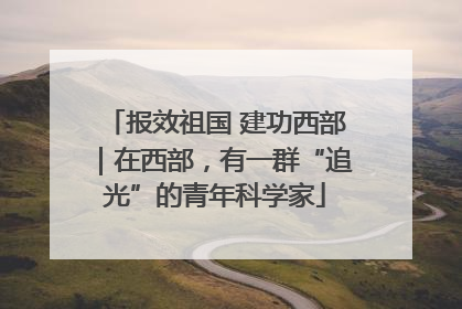 报效祖国 建功西部｜在西部，有一群“追光”的青年科学家