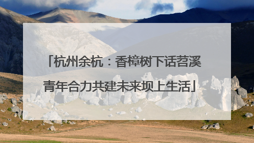 杭州余杭：香樟树下话苕溪 青年合力共建未来坝上生活