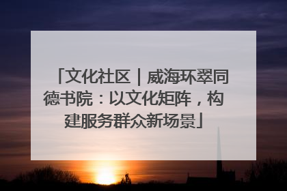 文化社区｜威海环翠同德书院：以文化矩阵，构建服务群众新场景