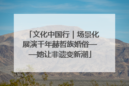 文化中国行｜场景化展演千年赫哲族婚俗——她让非遗变新潮
