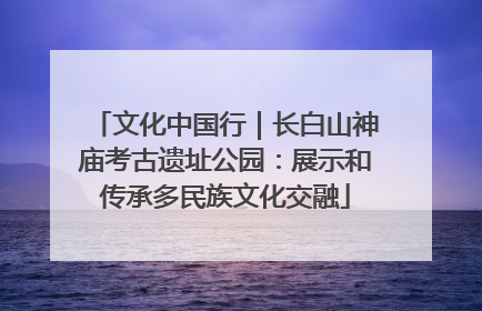 文化中国行｜长白山神庙考古遗址公园：展示和传承多民族文化交融