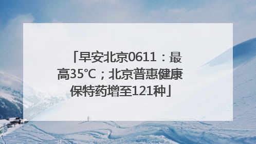 早安北京0611：最高35℃；北京普惠健康保特药增至121种