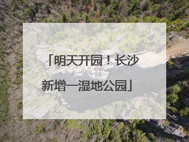明天开园！长沙新增一湿地公园