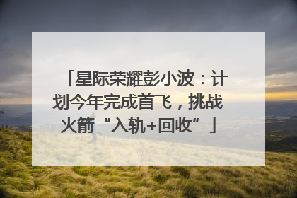星际荣耀彭小波：计划今年完成首飞，挑战火箭“入轨+回收”