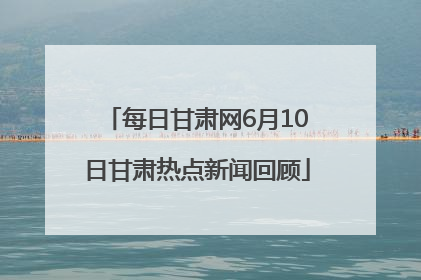 每日甘肃网6月10日甘肃热点新闻回顾
