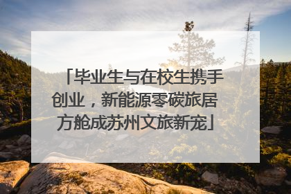 毕业生与在校生携手创业，新能源零碳旅居方舱成苏州文旅新宠