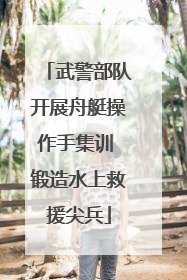 武警部队开展舟艇操作手集训 锻造水上救援尖兵