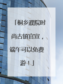 桐乡濮院时尚古镇官宣，端午可以免费游！
