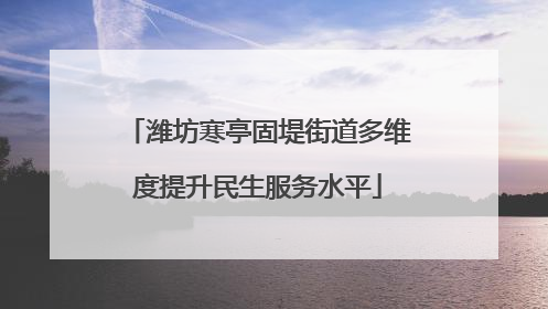 潍坊寒亭固堤街道多维度提升民生服务水平