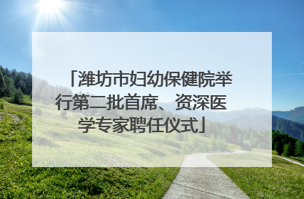 潍坊市妇幼保健院举行第二批首席、资深医学专家聘任仪式
