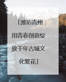 潍坊青州：用青春创意绽放千年古城文化繁花