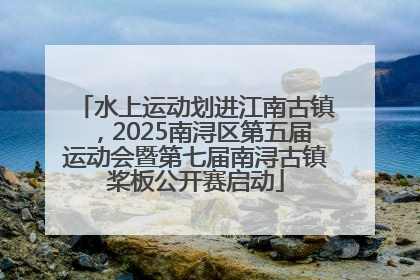 水上运动划进江南古镇，2025南浔区第五届运动会暨第七届南浔古镇桨板公开赛启动