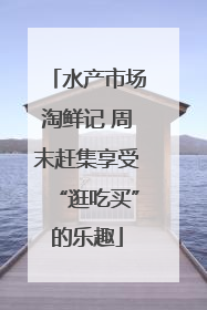 水产市场淘鲜记 周末赶集享受“逛吃买”的乐趣