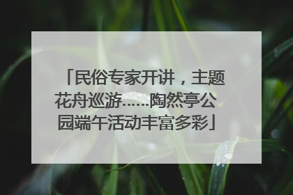 民俗专家开讲，主题花舟巡游……陶然亭公园端午活动丰富多彩