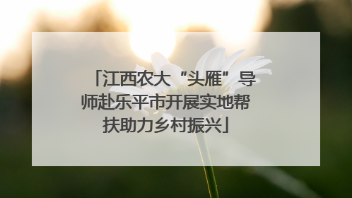 江西农大“头雁”导师赴乐平市开展实地帮扶助力乡村振兴