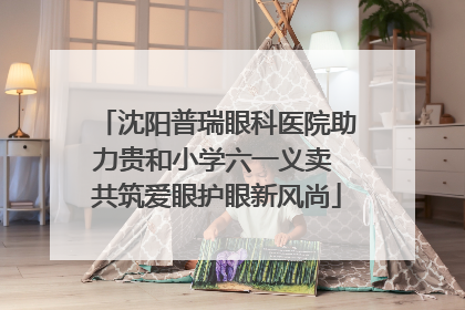 沈阳普瑞眼科医院助力贵和小学六一义卖 共筑爱眼护眼新风尚