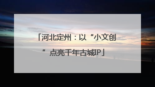河北定州：以“小文创”点亮千年古城IP
