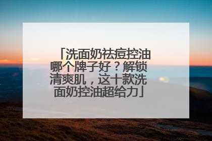 洗面奶祛痘控油哪个牌子好？解锁清爽肌，这十款洗面奶控油超给力
