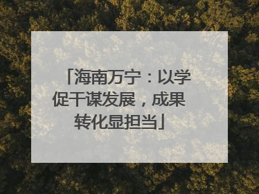 海南万宁：以学促干谋发展，成果转化显担当