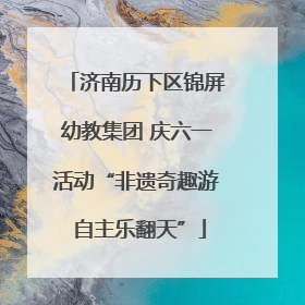 济南历下区锦屏幼教集团 庆六一活动“非遗奇趣游 自主乐翻天”