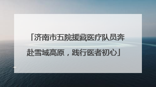 济南市五院援藏医疗队员奔赴雪域高原，践行医者初心
