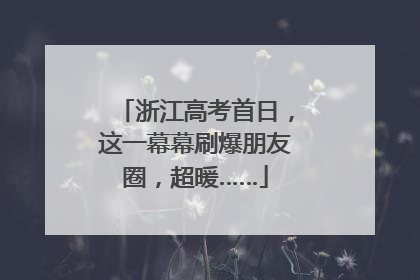 浙江高考首日，这一幕幕刷爆朋友圈，超暖……
