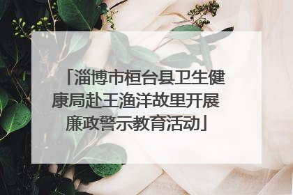 淄博市桓台县卫生健康局赴王渔洋故里开展廉政警示教育活动