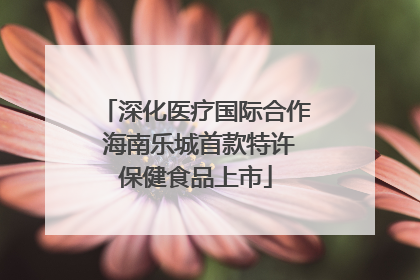 深化医疗国际合作 海南乐城首款特许保健食品上市