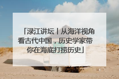 渌江讲坛丨从海洋视角看古代中国，历史学家带你在海底打捞历史