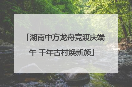 湖南中方龙舟竞渡庆端午 千年古村焕新颜