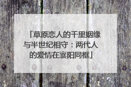 草原恋人的千里姻缘与半世纪相守：两代人的爱情在襄阳同框