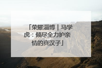 荣耀淄博｜马学虎：倾尽全力护亲情的真汉子