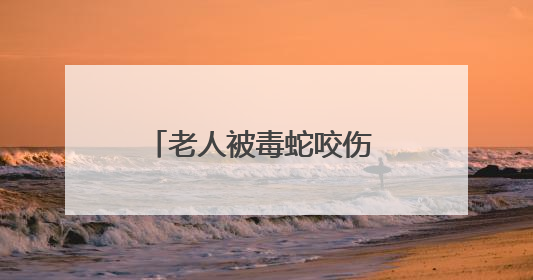 老人被毒蛇咬伤 所幸拍下照片及时注射抗蛇毒血清