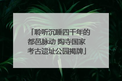 聆听沉睡四千年的都邑脉动 陶寺国家考古遗址公园揭牌